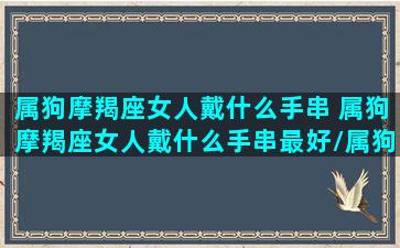 属狗摩羯座女人戴什么手串 属狗摩羯座女人戴什么手串最好/属狗摩羯座女人戴什么手串 属狗摩羯座女人戴什么手串最好-我的网站